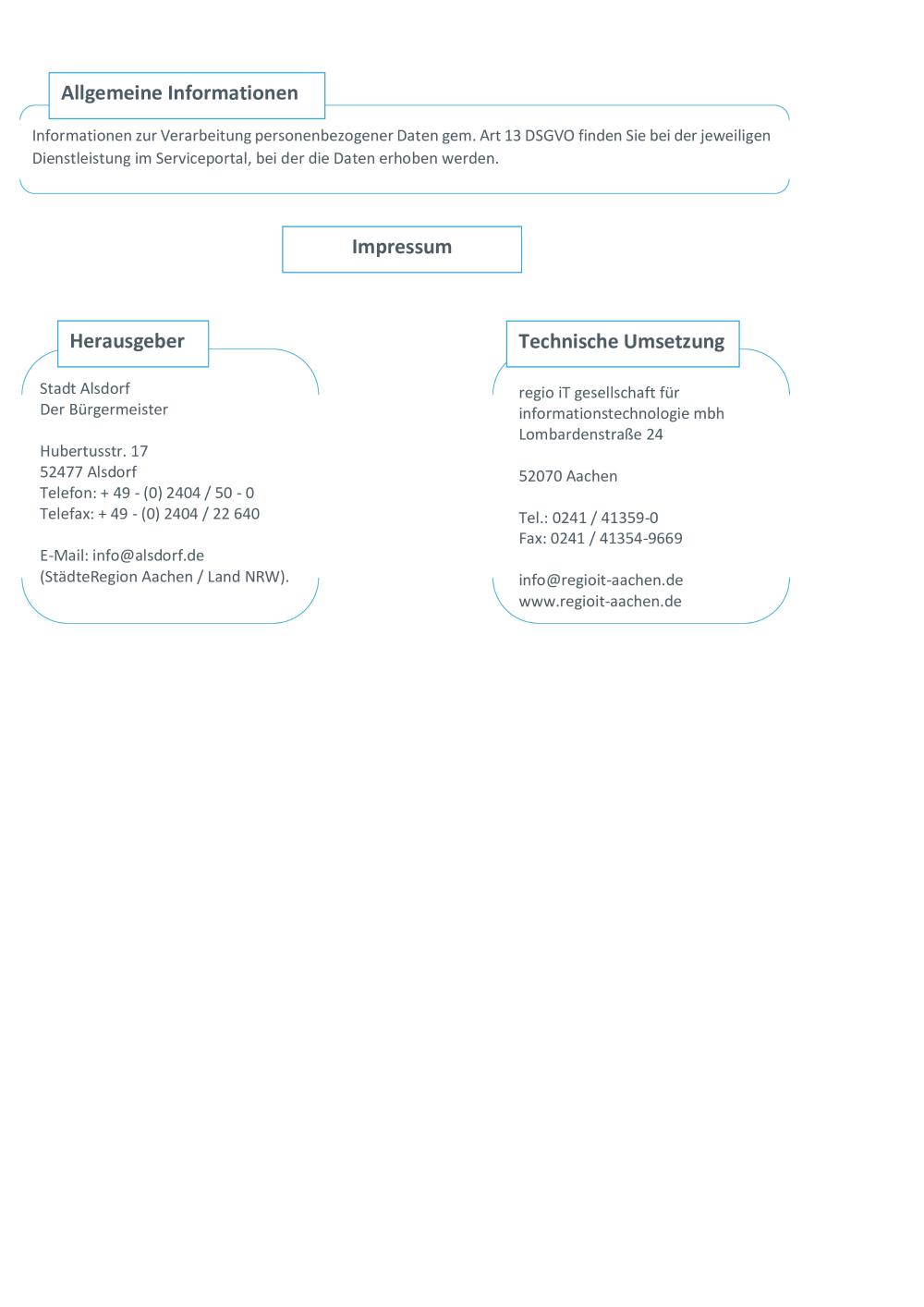 Allgemeine Informationen Informationen zur Verarbeitung personenbezogener Daten gem. Art 13 DSGVO finden Sie bei der jeweiligen Dienstleistung im Serviceportal, bei der die Daten erhoben werden. Impressum Herausgeber Stadt Alsdorf Der Bürgermeister Hubertusstr. 17 52477 Alsdorf Telefon: + 49 - (0) 2404 / 50 - 0 Telefax: + 49 - (0) 2404 / 22 640 E-Mail: info@alsdorf.de (StädteRegion Aachen / Land NRW). Technische Umsetzung regio iT gesellschaft für informationstechnologie mbh Lombardenstraße 24 52070 Aachen Tel.: 0241 / 41359-0 Fax: 0241 / 41354-9669 info@regioit-aachen.de www.regioit-aachen.de